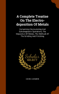 A Complete Treatise On The Electro-deposition Of Metals: Comprising Elecro-plating And Galvanoplastic Operations, The Deposition Of Metals, The Methods Of The Grinding And Polishing