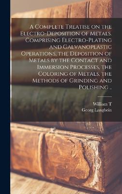 A Complete Treatise on the Electro-deposition of Metals. Comprising Electro-plating and Galvanoplastic Operations, the Deposition of Metals by the Contact and Immersion Processes, the Coloring of Metals, the Methods of Grinding and Polishing .. - Langbein, Georg, and Brannt, William T B 1844