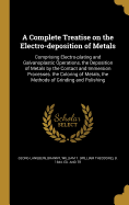 A Complete Treatise on the Electro-deposition of Metals: Comprising Electro-plating and Galvanoplastic Operations, the Deposition of Metals by the Contact and Immersion Processes, the Coloring of Metals, the Methods of Grinding and Polishing
