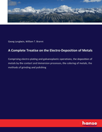 A Complete Treatise on the Electro-Deposition of Metals: Comprising electro-plating and galvanoplastic operations, the deposition of metals by the contact and immersion processes, the coloring of metals, the methods of grinding and polishing