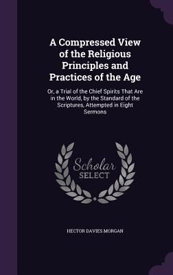 A Compressed View of the Religious Principles and Practices of the Age: Or, a Trial of the Chief Spirits That Are in the World, by the Standard of the Scriptures, Attempted in Eight Sermons - Morgan, Hector Davies