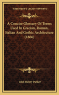 A Concise Glossary of Terms Used in Grecian, Roman, Italian, and Gothic Architecture