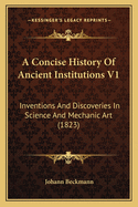 A Concise History Of Ancient Institutions V1: Inventions And Discoveries In Science And Mechanic Art (1823)