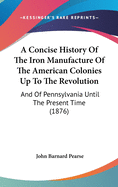 A Concise History Of The Iron Manufacture Of The American Colonies Up To The Revolution: And Of Pennsylvania Until The Present Time (1876)