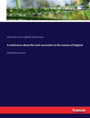 A conference about the next succession to the crowne of England: Divided into two parts - Parsons, Robert, and Allen, William, and Englefield, Francis