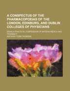 A Conspectus of the Pharmacopoeias of the London, Edinburg, and Dublin Colleges of Physicians: Being a Practical Compendium of Materia Medica and Pharmacy