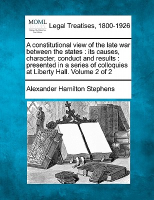 A constitutional view of the late war between the states: its causes, character, conduct and results: presented in a series of colloquies at Liberty Hall. Volume 2 of 2 - Stephens, Alexander Hamilton