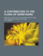 A Contribution to the Flora of Derbyshire: Being an Account of the Flowering Plants, Ferns, and Characeae Found in the County (Classic Reprint)