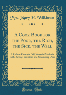A Cook Book for the Poor, the Rich, the Sick, the Well: A Reform from the Old Wasteful Methods to the Saving, Scientific and Nourishing Ones (Classic Reprint)
