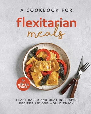 A Cookbook for Flexitarian Meals: Plant-Based and Meat-Inclusive Recipes Anyone Would Enjoy - Rana, Olivia