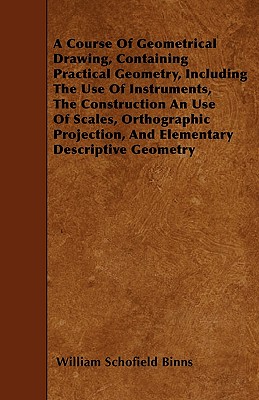 A Course Of Geometrical Drawing, Containing Practical Geometry, Including The Use Of Instruments, The Construction An Use Of Scales, Orthographic Projection, And Elementary Descriptive Geometry - Binns, William Schofield