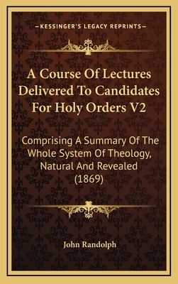 A Course of Lectures Delivered to Candidates for Holy Orders V2: Comprising a Summary of the Whole System of Theology, Natural and Revealed (1869) - Randolph, John, PhD