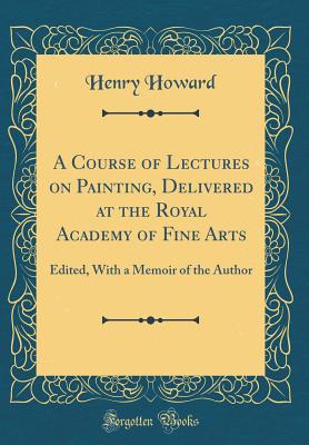 A Course of Lectures on Painting, Delivered at the Royal Academy of Fine Arts: Edited, with a Memoir of the Author (Classic Reprint) - Howard, Henry
