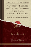 A Course of Lectures on Painting, Delivered at the Royal Academy of Fine Arts: Edited, with a Memoir of the Author (Classic Reprint)