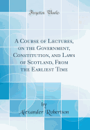 A Course of Lectures, on the Government, Constitution, and Laws of Scotland, from the Earliest Time (Classic Reprint)
