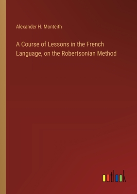 A Course of Lessons in the French Language, on the Robertsonian Method - Monteith, Alexander H