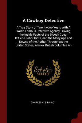 A Cowboy Detective: A True Story of Twenty-two Years With A World Famous Detective Agency: Giving the Inside Facts of the Bloody Coeur D'Alene Labor Riots, and the Many ups and Downs of the Author Throughout the United States, Alaska, British Columbia An - Siringo, Charles a
