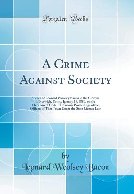 A Crime Against Society: Speech of Leonard Woolsey Bacon to the Citizens of Norwich, Conn., January 19, 1880, on the Occasion of Certain Infamous Proceedings of the Officers of That Town Under the State License Law (Classic Reprint) - Bacon, Leonard Woolsey