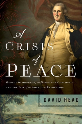 A Crisis of Peace: George Washington, the Newburgh Conspiracy, and the Fate of the American Revolution - Head, David