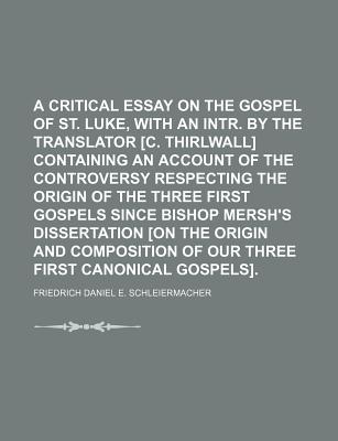 A Critical Essay on the Gospel of St. Luke, With an Intr. by the Translator C. Thirlwall Containing an Account of the Controversy Respecting the Origin of the Three First Gospels Since Bishop Mersh's Dissertation on the Origin and Composition of Our Three - Schleiermacher, Friedrich Daniel E (Creator)