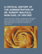 A Critical History of the Administration of Sr. Robert Walpole, Now Earl of Orford: Collected Chiefly from the Debates in Parliament, and the Political Writers on Both Sides. to the Whole Are Prefix'd, Some Particulars of Mr. Walpole's Public Life, Before