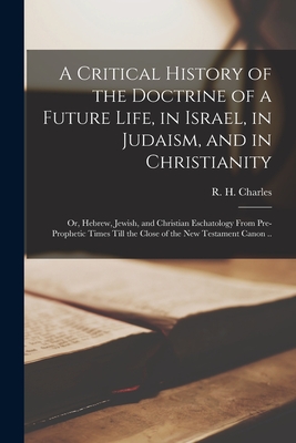 A Critical History of the Doctrine of a Future Life, in Israel, in Judaism, and in Christianity; or, Hebrew, Jewish, and Christian Eschatology From Pre-prophetic Times Till the Close of the New Testament Canon .. - Charles, R H (Robert Henry) 1855-1 (Creator)