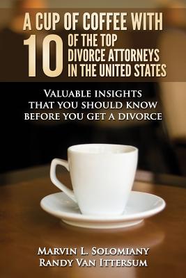 A Cup Of Coffee With 10 Of The Top Divorce Attorneys In The United States: Valuable insights that you should know before you get a divorce - Ittersum, Randy Van, and Benavidez, Daisy, and Miller, Katherine Eisold