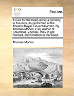 A Cure for the Heart-Ache; A Comedy, in Five Acts, as Performed at the Theatre-Royal, Covent-Garden. by Thomas Morton, Esq. Author of Columbus, Zorinski, Way to Get Married, and Children in the Wood.