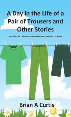 A Day in the Life of a Pair of Trousers and Other Stories: 48 Stories for Use in Christian Worship and on Other Occasions - Curtis, Brian a