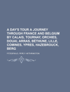 A Day's Tour: A Journey Through France and Belgium by Calais, Tournay, Orchies, Douai, Arras, Bethune, Lille, Comines, Ypres, Hazebrouck, Berg