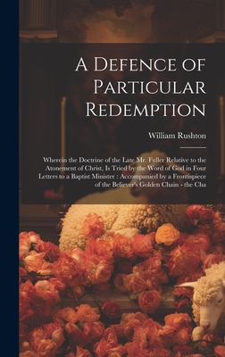 A Defence of Particular Redemption: Wherein the Doctrine of the Late Mr. Fuller Relative to the Atonement of Christ, Is Tried by the Word of God in Four Letters to a Baptist Minister: Accompanied by a Frontispiece of the Believer's Golden Chain - the Cha - Rushton, William