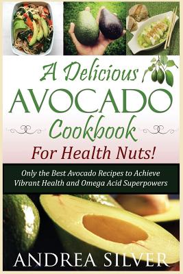 A Delicious Avocado Cookbook for Health Nuts!: Only the Best Avocado Recipes to Achieve Vibrant Health and Omega Acid Superpowers - Silver, Andrea