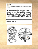 A Demonstration of Some of the Principal Sections of Sir Isaac Newton's Principles of Natural Philosophy. ... by John Clarke, ...