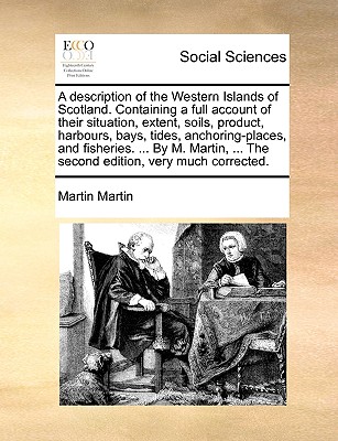 A Description of the Western Islands of Scotland. Containing a Full Account of Their Situation, Extent, Soils, Product, Harbours, Bays, Tides, Anchoring-Places, and Fisheries. ... by M. Martin, ... the Second Edition, Very Much Corrected. - Martin, Martin