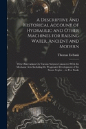 A Descriptive and Historical Account of Hydraulic and Other Machines for Raising Water, Ancient and Modern: With Observations On Various Subjects Connected With the Mechanic Arts: Including the Progressive Development of the Steam Engine ... in Five Books