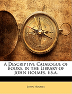 A Descriptive Catalogue of Books, in the Library of John Holmes, F.S.a.