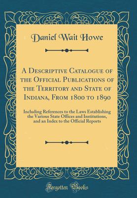 A Descriptive Catalogue of the Official Publications of the Territory and State of Indiana, from 1800 to 1890: Including References to the Laws Establishing the Various State Offices and Institutions, and an Index to the Official Reports - Howe, Daniel Wait