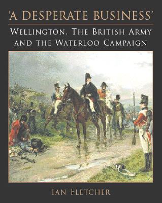'A desperate business' : Wellington, the British Army and the Waterloo campaign - Fletcher, Ian