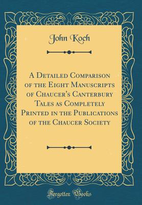 A Detailed Comparison of the Eight Manuscripts of Chaucer's Canterbury Tales as Completely Printed in the Publications of the Chaucer Society (Classic Reprint) - Koch, John