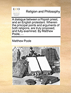 A Dialogue Between a Popish Priest, and an English Protestant. Wherein the Principal Points and Arguments of Both Religions, Are Truly Proposed, and Fully Examined. by Matthew Poole, ...