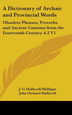 A Dictionary of Archaic and Provincial Words: Obsolete Phrases, Proverbs and Ancient Customs from the Fourteenth Century A-I V1 - Halliwell-Phillipps, J O, and Halliwell, John Orchard