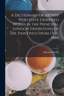 A Dictionary of Artists Who Have Exhibited Works in the Principal London Exhibitions of Oil Paintings From 1760-1880