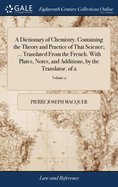 A Dictionary of Chemistry. Containing the Theory and Practice of That Science; ... Translated From the French. With Plates, Notes, and Additions, by the Translator. of 2; Volume 2