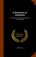 A Dictionary of Chemistry: In Which the Principles of the Science Are Investigated