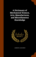 A Dictionary of Mechanical Science, Arts, Manufactures, and Miscellaneous Knowledge