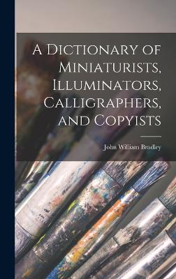 A Dictionary of Miniaturists, Illuminators, Calligraphers, and Copyists - Bradley, John William