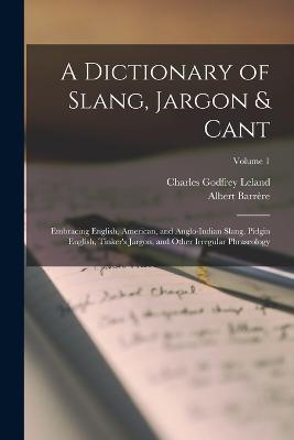 A Dictionary of Slang, Jargon & Cant: Embracing English, American, and Anglo-Indian Slang, Pidgin English, Tinker's Jargon, and Other Irregular Phraseology; Volume 1 - Leland, Charles Godfrey, and Barrre, Albert