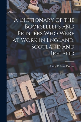 A Dictionary of the Booksellers and Printers who Were at Work in England, Scotland and Ireland - Plomer, Henry Robert