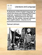 A dictionary of the English language: in which the words are deduced from their originals, explained in their different meanings, Abstracted from the folio edition, by the author, Samuel Johnson The eighth edition. Volume 2 of 2