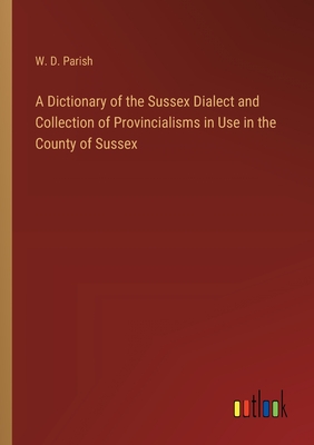 A Dictionary of the Sussex Dialect and Collection of Provincialisms in Use in the County of Sussex - Parish, W D